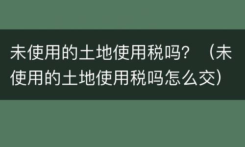 未使用的土地使用税吗？（未使用的土地使用税吗怎么交）