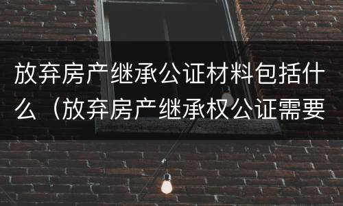 放弃房产继承公证材料包括什么（放弃房产继承权公证需要什么材料）
