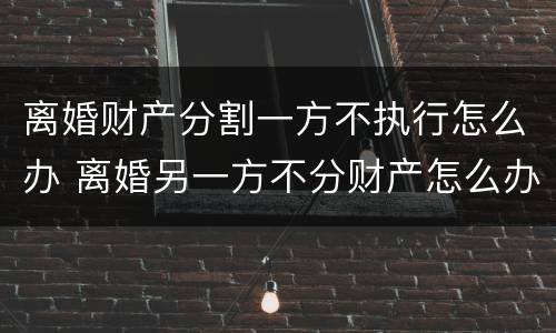 离婚财产分割一方不执行怎么办 离婚另一方不分财产怎么办
