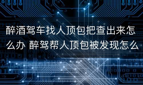 醉酒驾车找人顶包把查出来怎么办 醉驾帮人顶包被发现怎么办