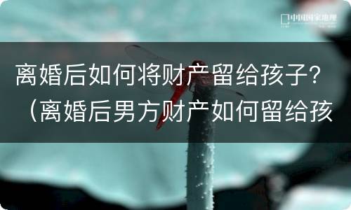 离婚后如何将财产留给孩子？（离婚后男方财产如何留给孩子）