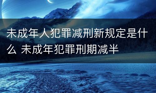 未成年人犯罪减刑新规定是什么 未成年犯罪刑期减半