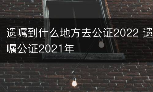 遗嘱到什么地方去公证2022 遗嘱公证2021年