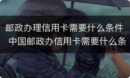 邮政办理信用卡需要什么条件 中国邮政办信用卡需要什么条件