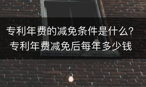 专利年费的减免条件是什么？ 专利年费减免后每年多少钱