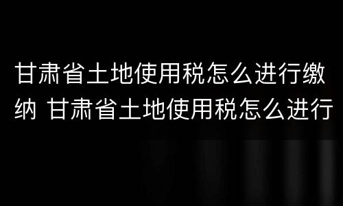 甘肃省土地使用税怎么进行缴纳 甘肃省土地使用税怎么进行缴纳申报