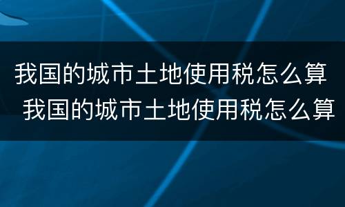 我国的城市土地使用税怎么算 我国的城市土地使用税怎么算的