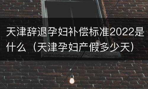 天津辞退孕妇补偿标准2022是什么（天津孕妇产假多少天）