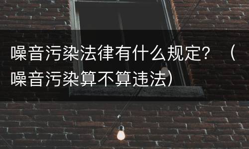 噪音污染法律有什么规定？（噪音污染算不算违法）