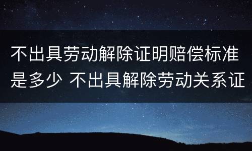 不出具劳动解除证明赔偿标准是多少 不出具解除劳动关系证明怎么办