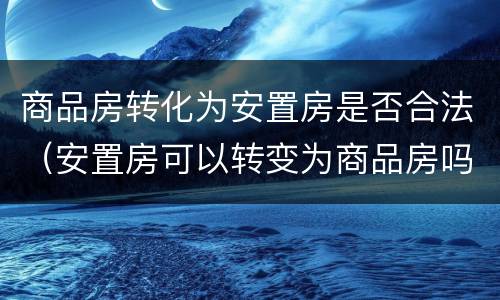 商品房转化为安置房是否合法（安置房可以转变为商品房吗）