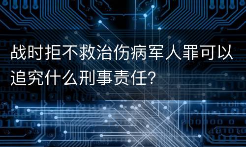 战时拒不救治伤病军人罪可以追究什么刑事责任？