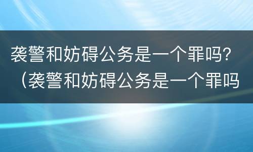 袭警和妨碍公务是一个罪吗？（袭警和妨碍公务是一个罪吗）