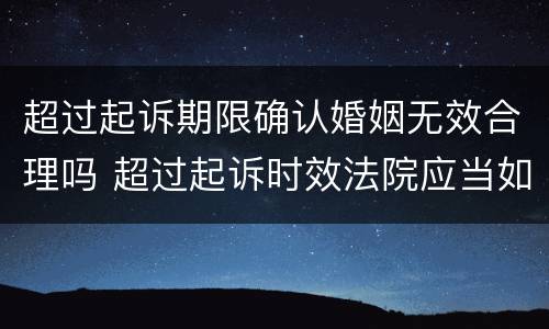超过起诉期限确认婚姻无效合理吗 超过起诉时效法院应当如何处理