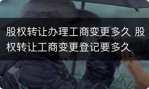股权转让办理工商变更多久 股权转让工商变更登记要多久