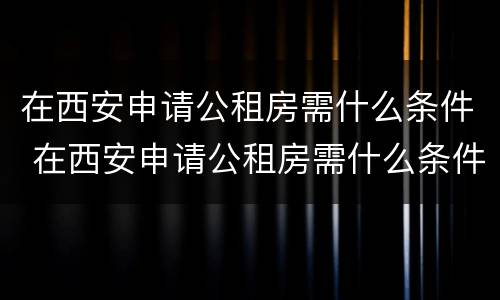 在西安申请公租房需什么条件 在西安申请公租房需什么条件和资料