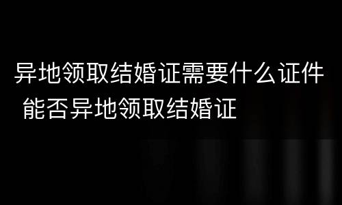 异地领取结婚证需要什么证件 能否异地领取结婚证