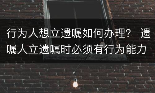 行为人想立遗嘱如何办理？ 遗嘱人立遗嘱时必须有行为能力