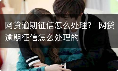 网贷逾期征信怎么处理？ 网贷逾期征信怎么处理的