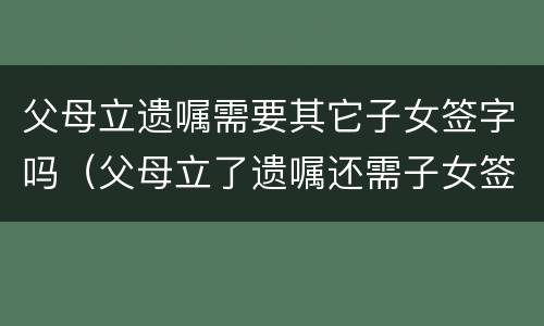 父母立遗嘱需要其它子女签字吗（父母立了遗嘱还需子女签字才有效吗）
