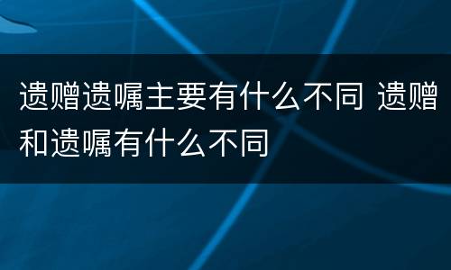 遗赠遗嘱主要有什么不同 遗赠和遗嘱有什么不同
