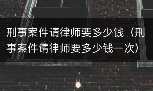 刑事案件请律师要多少钱（刑事案件请律师要多少钱一次）