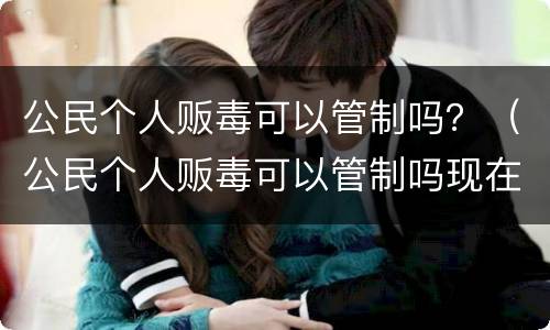 公民个人贩毒可以管制吗？（公民个人贩毒可以管制吗现在）