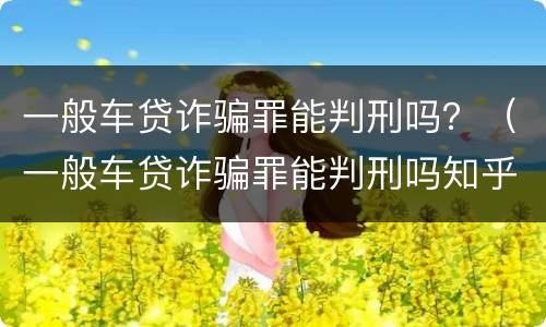 一般车贷诈骗罪能判刑吗？（一般车贷诈骗罪能判刑吗知乎）