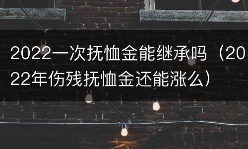 2022一次抚恤金能继承吗（2022年伤残抚恤金还能涨么）
