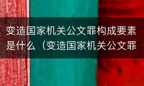 变造国家机关公文罪构成要素是什么（变造国家机关公文罪构成要素是什么）