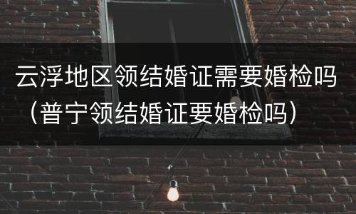 云浮地区领结婚证需要婚检吗（普宁领结婚证要婚检吗）