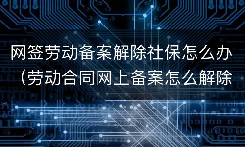 网签劳动备案解除社保怎么办（劳动合同网上备案怎么解除）