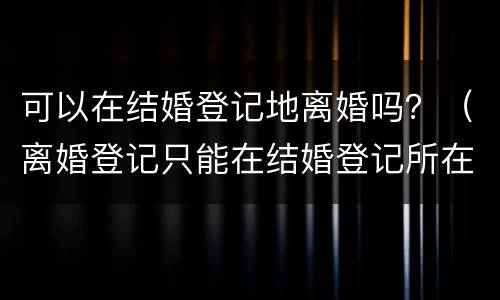 可以在结婚登记地离婚吗？（离婚登记只能在结婚登记所在地吗）
