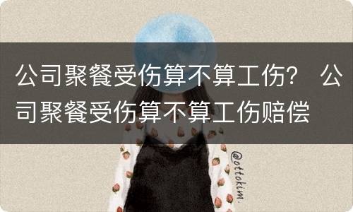 公司聚餐受伤算不算工伤？ 公司聚餐受伤算不算工伤赔偿
