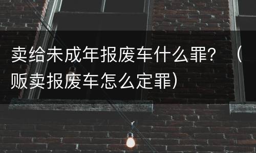 卖给未成年报废车什么罪？（贩卖报废车怎么定罪）