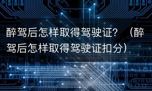 醉驾后怎样取得驾驶证？（醉驾后怎样取得驾驶证扣分）