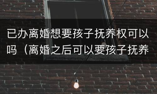 已办离婚想要孩子抚养权可以吗（离婚之后可以要孩子抚养权吗）
