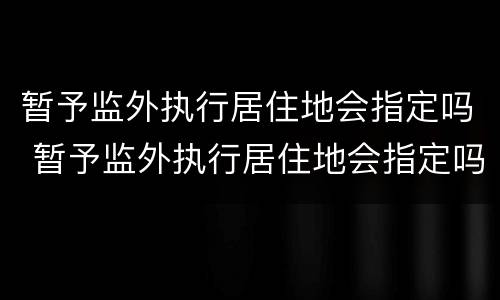 暂予监外执行居住地会指定吗 暂予监外执行居住地会指定吗怎么办