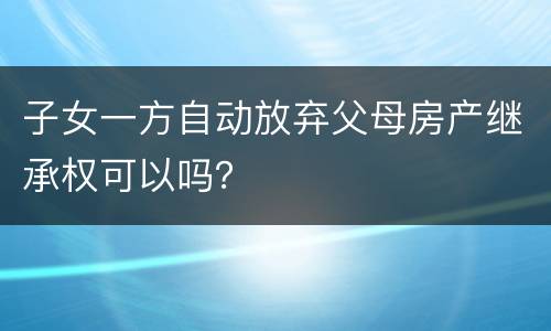 子女一方自动放弃父母房产继承权可以吗？