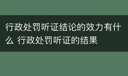 行政处罚听证结论的效力有什么 行政处罚听证的结果