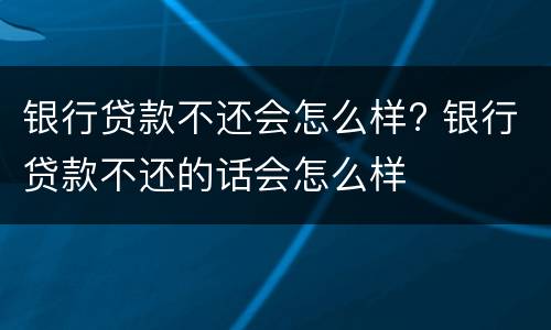 银行贷款不还会怎么样? 银行贷款不还的话会怎么样