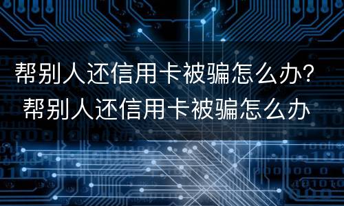 帮别人还信用卡被骗怎么办？ 帮别人还信用卡被骗怎么办