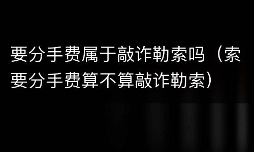 要分手费属于敲诈勒索吗（索要分手费算不算敲诈勒索）