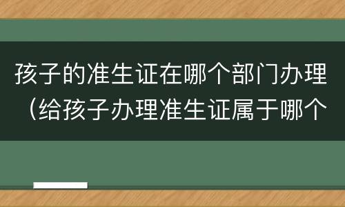 孩子的准生证在哪个部门办理（给孩子办理准生证属于哪个部门）