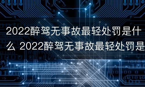 2022醉驾无事故最轻处罚是什么 2022醉驾无事故最轻处罚是什么意思