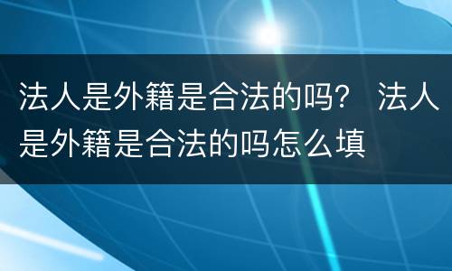 法人是外籍是合法的吗？ 法人是外籍是合法的吗怎么填