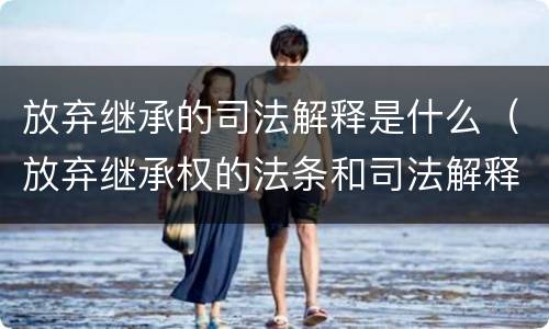放弃继承的司法解释是什么（放弃继承权的法条和司法解释）