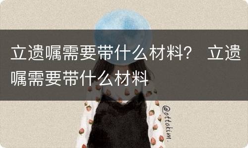 立遗嘱需要带什么材料？ 立遗嘱需要带什么材料