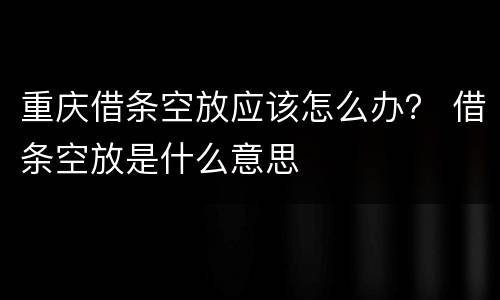 重庆借条空放应该怎么办？ 借条空放是什么意思