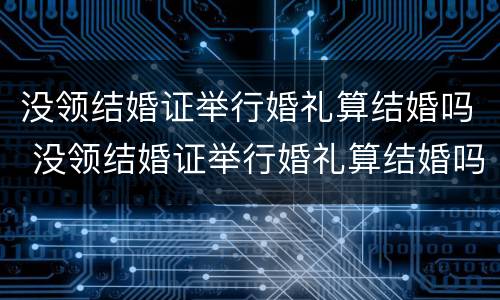 没领结婚证举行婚礼算结婚吗 没领结婚证举行婚礼算结婚吗